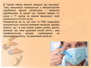 В Україні немає власної вакцини від імунізації.
Тому вакцинація проводиться з використанням
зарубіжних вакцин російського і західного
виробництва. В даний час Україна займає 51
місце з 71 країни за рівнем вакцинації, який
оцінюється в 0,5-3% на рік.
Незважаючи на те, що грип та ГРВІ традиційно
асоціюються з осінньо-зимовим періодом, фахівці
знають, що і в інші сезони рівень ризику досить
високий, ось чому здоровий спосіб життя, і ряд
профілактичних заходів, спрямованих на
зміцнення імунітету, так важливий цілий рік.
 