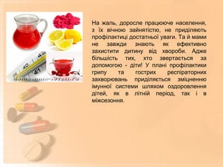 На жаль, доросле працююче населення,
з їх вічною зайнятістю, не приділяють
профілактиці достатньої уваги. Та й мами
не завжди знають як ефективно
захистити дитину від хвороби. Адже
більшість тих, хто звертається за
допомогою - діти! У плані профілактики
грипу та гострих респіраторних
захворювань приділяється зміцненню
імунної системи шляхом оздоровлення
дітей, як в літній період, так і в
міжсезоння.
 
