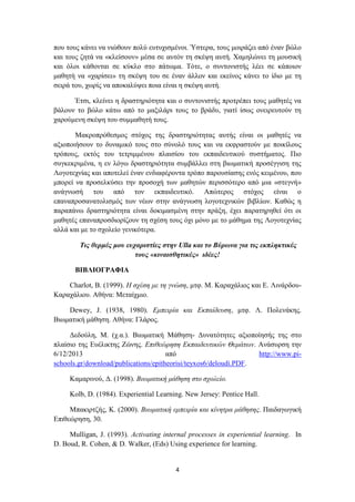 4
πνπ ηνπο θάλεη λα ληώζνπλ πνιύ επηπρηζκέλνη. Ύζηεξα, ηνπο κνηξάδεη από έλαλ βώιν
θαη ηνπο δεηά λα «θιείζνπλ» κέζα ζε απηόλ ηε ζθέςε απηή. Χακειώλεη ηε κνπζηθή
θαη όινη θάζνληαη ζε θύθιν ζην πάησκα. Σόηε, ν ζπληνληζηήο ιέεη ζε θάπνηνλ
καζεηή λα «ραξίζεη» ηε ζθέςε ηνπ ζε έλαλ άιινλ θαη εθείλνο θάλεη ην ίδην κε ηε
ζεηξά ηνπ, ρσξίο λα απνθαιύςεη πνηα είλαη ε ζθέςε απηή.
Έηζη, θιείλεη ε δξαζηεξηόηεηα θαη ν ζπληνληζηήο πξνηξέπεη ηνπο καζεηέο λα
βάινπλ ην βώιν θάησ από ην καμηιάξη ηνπο ην βξάδπ, γηαηί ίζσο νλεηξεπηνύλ ηε
ραξνύκελε ζθέςε ηνπ ζπκκαζεηή ηνπο.
Μαθξνπξόζεζκνο ζηόρνο ηεο δξαζηεξηόηεηαο απηήο είλαη νη καζεηέο λα
αμηνπνηήζνπλ ην δπλακηθό ηνπο ζην ζύλνιό ηνπο θαη λα εθθξαζηνύλ κε πνηθίινπο
ηξόπνπο, εθηόο ηνπ ηεηξηκκέλνπ πιαηζίνπ ηνπ εθπαηδεπηηθνύ ζπζηήκαηνο. Πην
ζπγθεθξηκέλα, ε ελ ιόγσ δξαζηεξηόηεηα ζπκβάιιεη ζηε βησκαηηθή πξνζέγγηζε ηεο
Λνγνηερλίαο θαη απνηειεί έλαλ ελδηαθέξνληα ηξόπν παξνπζίαζεο ελόο θεηκέλνπ, πνπ
κπνξεί λα πξνζειθύζεη ηελ πξνζνρή ησλ καζεηώλ πεξηζζόηεξν από κηα «ζηεγλή»
αλάγλσζή ηνπ από ηνλ εθπαηδεπηηθό. Απώηεξνο ζηόρνο είλαη ν
επαλαπξνζαλαηνιηζκόο ησλ λέσλ ζηελ αλάγλσζε ινγνηερληθώλ βηβιίσλ. Καζώο ε
παξαπάλσ δξαζηεξηόηεηα είλαη δνθηκαζκέλε ζηελ πξάμε, έρεη παξαηεξεζεί όηη νη
καζεηέο επαλαπξνζδηνξίδνπλ ηε ζρέζε ηνπο όρη κόλν κε ην κάζεκα ηεο Λνγνηερλίαο
αιιά θαη κε ην ζρνιείν γεληθόηεξα.
Τις θερμές μοσ εσταριζηίες ζηην Ulla και ηο Βύρωνα για ηις εκπληκηικές
ηοσς «κιναιζθηηικές» ιδέες!
ΒΙΒΛΙΟΓΡΑΦΙΑ
Charlot, B. (1999). Η ζτέζη με ηη γνώζη, κηθ. Μ. Καξαράιηνο θαη Δ. Ληλάξδνπ-
Καξαράιηνπ. Αζήλα: Μεηαίρκην.
Dewey, J. (1938, 1980). Εμπειρία και Εκπαίδεσζη, κηθ. Λ. Πνιελάθεο.
Βησκαηηθή κάζεζε. Αζήλα: Γιάξνο.
Γεδνύιε, Μ. (ρ.α.). Βησκαηηθή Μάζεζε- Γπλαηόηεηεο αμηνπνίεζήο ηεο ζην
πιαίζην ηεο Δπέιηθηεο Εώλεο. Επιθεώρηζη Εκπαιδεσηικών Θεμάηφν. Αλάζπξζε ηελ
6/12/2013 από http://www.pi-
schools.gr/download/publications/epitheorisi/teyxos6/deloudi.PDF.
Κακαξηλνύ, Γ. (1998). Βιφμαηική μάθηζη ζηο ζτολείο.
Kolb, D. (1984). Experiential Learning. New Jersey: Pentice Hall.
Μπαθηξηδήο, Κ. (2000). Βιφμαηική εμπειρία και κίνηηρα μάθηζης. Παηδαγσγηθή
Δπηζεώξεζε, 30.
Mulligan, J. (1993). Activating internal processes in experiential learning. In
D. Boud, R. Cohen, & D. Walker, (Δds) Using experience for learning.
 