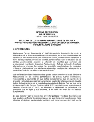 INFORME DEFENSORIAL
D.P. Nº 0861/2016
La Paz, 18 de julio de 2016
SITUACIÓN DE LOS CENTROS PENITENCIARIOS DE BOLIVIA Y
PROYECTO DE DECRETO PRESIDENCIAL DE CONCESIÓN DE AMNISTÍA,
INDULTO PARCIAL E INDULTO
I. ANTECEDENTES
Mediante el Decreto Presidencial N° 2437 de Amnistía, Ampliación de Indulto e
Indulto Parcial, el Presidente del Estado Plurinacional, en el marco del Numeral 14
del Artículo 172 de la Constitución Política del Estado, decretó dichos beneficios a
favor de las personas privadas de libertad, considerando: “Que la situación de las
centros penitenciarios, requiere la adopción de medidas que enfrenten los
problemas de retardación de justicia, hacinamiento y falta de aplicación de salidas
alternativas al proceso, los cuales han adquirido características de verdadero
colapso a nivel nacional que afectan la reinserción, readaptación, reintegración y
rehabilitación de las personas privadas de libertad”.
Los diferentes Decretos Presidenciales que se fueron emitiendo a fin de atender el
hacinamiento de los centros penitenciarios de Bolivia, fueron identificando,
reconociendo y asumiendo en sus partes considerativas, que el espíritu de la
amnistía y el indulto por razones humanitarias es atender el problema del elevado
índice de hacinamiento de la realidad penitenciaria de Bolivia. Fue así que en la
implementación del Decreto Presidencial N° 2131, ampliado en su vigencia por el
Decreto Presidencial N° 2437, se identificó la necesidad de profundizar los
principios que lo rigen y sus alcances, a los fines de velar por su efectivo
cumplimiento.
De esa manera y con la finalidad de proyectar políticas y medidas de emergencia
que ayuden a enfrentar los problemas por los que viene atravesando desde hace
décadas el régimen penitenciario boliviano, así como en pos de incidir en la
 