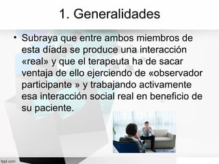 1. Generalidades
• Subraya que entre ambos miembros de
esta díada se produce una interacción
«real» y que el terapeuta ha de sacar
ventaja de ello ejerciendo de «observador
participante » y trabajando activamente
esa interacción social real en beneficio de
su paciente.
 