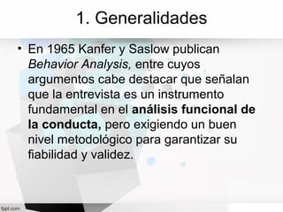 1. Generalidades
• En 1965 Kanfer y Saslow publican
Behavior Analysis, entre cuyos
argumentos cabe destacar que señalan
que la entrevista es un instrumento
fundamental en el análisis funcional de
la conducta, pero exigiendo un buen
nivel metodológico para garantizar su
fiabilidad y validez.
 