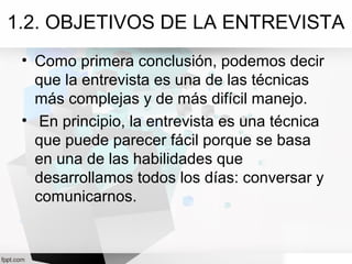 1.2. OBJETIVOS DE LA ENTREVISTA
• Como primera conclusión, podemos decir
que la entrevista es una de las técnicas
más complejas y de más difícil manejo.
• En principio, la entrevista es una técnica
que puede parecer fácil porque se basa
en una de las habilidades que
desarrollamos todos los días: conversar y
comunicarnos.
 