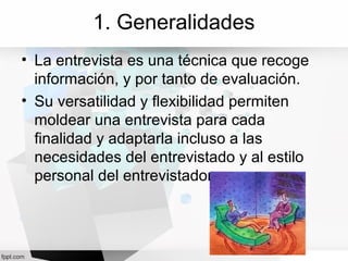 1. Generalidades
• La entrevista es una técnica que recoge
información, y por tanto de evaluación.
• Su versatilidad y flexibilidad permiten
moldear una entrevista para cada
finalidad y adaptarla incluso a las
necesidades del entrevistado y al estilo
personal del entrevistador
 