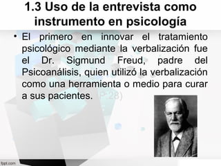1.3 Uso de la entrevista como
instrumento en psicología
• El primero en innovar el tratamiento
psicológico mediante la verbalización fue
el Dr. Sigmund Freud, padre del
Psicoanálisis, quien utilizó la verbalización
como una herramienta o medio para curar
a sus pacientes. (P.28)
 