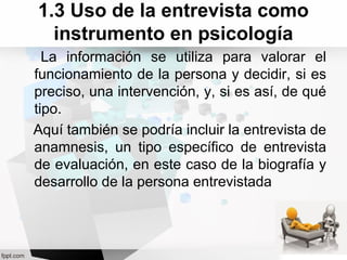 1.3 Uso de la entrevista como
instrumento en psicología
La información se utiliza para valorar el
funcionamiento de la persona y decidir, si es
preciso, una intervención, y, si es así, de qué
tipo.
Aquí también se podría incluir la entrevista de
anamnesis, un tipo específico de entrevista
de evaluación, en este caso de la biografía y
desarrollo de la persona entrevistada
 