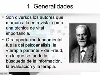 1. Generalidades
• Son diversos los autores que
marcan a la entrevista como
una técnica de vital
importancia.
• Otra aportación fundamental
fue la del psicoanálisis, la
«terapia parlante » de Freud,
en la que se funde la
búsqueda de la información,
la evaluación y la terapia.
 