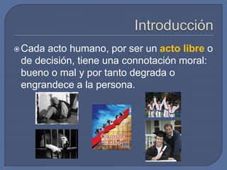 Cada acto humano, por ser un acto libre o
de decisión, tiene una connotación moral:
bueno o mal y por tanto degrada o
engrandece a la persona.
 
