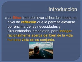 La Ética trata de llevar al hombre hasta un
nivel de reflexión que le permita elevarse
por encima de las necesidades y
circunstancias inmediatas, para indagar
racionalmente acerca del bien de la vida
humana vista en su conjunto.
 