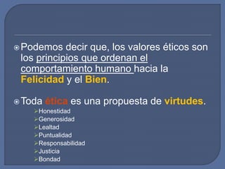 Podemos decir que, los valores éticos son
los principios que ordenan el
comportamiento humano hacia la
Felicidad y el Bien.
Toda ética es una propuesta de virtudes.
Honestidad
Generosidad
Lealtad
Puntualidad
Responsabilidad
Justicia
Bondad
 