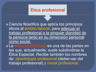  Ciencia filosófica que aplica los principios
éticos al ámbito laboral, para adecuar el
trabajo profesional a la singular dignidad de
la persona tanto en su dimensión personal
como social.
 La ética profesional es una de las partes en
las que, actualmente, suele subdividirse la
Ética Especial. Recibe también los nombres
de: deontología profesional (deber-ser del
trabajo profesional) y moral profesional.
Ética profesional
 