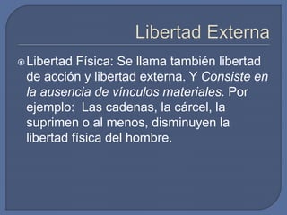 Libertad Física: Se llama también libertad
de acción y libertad externa. Y Consiste en
la ausencia de vínculos materiales. Por
ejemplo: Las cadenas, la cárcel, la
suprimen o al menos, disminuyen la
libertad física del hombre.
 