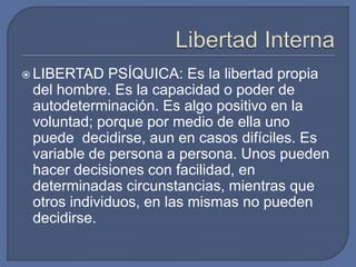 LIBERTAD PSÍQUICA: Es la libertad propia
del hombre. Es la capacidad o poder de
autodeterminación. Es algo positivo en la
voluntad; porque por medio de ella uno
puede decidirse, aun en casos difíciles. Es
variable de persona a persona. Unos pueden
hacer decisiones con facilidad, en
determinadas circunstancias, mientras que
otros individuos, en las mismas no pueden
decidirse.
 