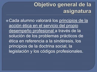 Cada alumno valorará los principios de la
acción ética en el servicio del propio
desempeño profesional a través de la
solución de los problemas prácticos de
ética en referencia a la sindéresis, los
principios de la doctrina social, la
legislación y los códigos profesionales.
 