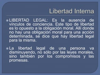  LIBERTAD LEGAL: Es la ausencia de
vínculos de conciencia. Este tipo de libertad
es lo opuesto a la obligación moral. Allí donde
no hay una obligación moral para una acción
determinada, se dice que hay libertad legal
para la misma.
 La libertad legal de una persona va
disminuyendo, no sólo por las leyes morales,
sino también por los compromisos y las
promesas.
 