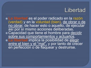  La libertad es el poder radicado en la razón
(verdad) y en la voluntad (bien), de obrar o de
no obrar, de hacer esto o aquello, de ejecutar
así por sí mismo acciones deliberadas.
 Capacidad que tiene el hombre para decidir
sobre sus comportamientos y actuarlos.
 La libertad implica la posibilidad de elegir
entre el bien y el “mal”, y por tanto de crecer
en perfección o de flaquear y destruirse.
 