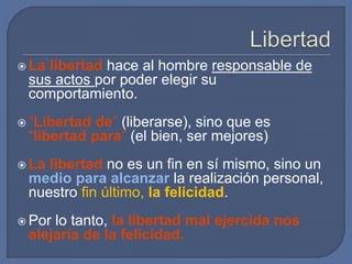  La libertad hace al hombre responsable de
sus actos por poder elegir su
comportamiento.
 “Libertad de” (liberarse), sino que es
“libertad para” (el bien, ser mejores)
 La libertad no es un fin en sí mismo, sino un
medio para alcanzar la realización personal,
nuestro fin último, la felicidad.
 Por lo tanto, la libertad mal ejercida nos
alejaría de la felicidad.
 