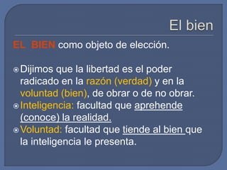EL BIEN como objeto de elección.
Dijimos que la libertad es el poder
radicado en la razón (verdad) y en la
voluntad (bien), de obrar o de no obrar.
Inteligencia: facultad que aprehende
(conoce) la realidad.
Voluntad: facultad que tiende al bien que
la inteligencia le presenta.
 