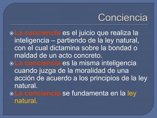 La conciencia es el juicio que realiza la
inteligencia – partiendo de la ley natural,
con el cual dictamina sobre la bondad o
maldad de un acto concreto.
La conciencia es la misma inteligencia
cuando juzga de la moralidad de una
acción de acuerdo a los principios de la ley
natural.
La conciencia se fundamenta en la ley
natural.
 