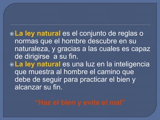 La ley natural es el conjunto de reglas o
normas que el hombre descubre en su
naturaleza, y gracias a las cuales es capaz
de dirigirse a su fin.
La ley natural es una luz en la inteligencia
que muestra al hombre el camino que
debe de seguir para practicar el bien y
alcanzar su fin.
“Haz el bien y evita el mal”
 