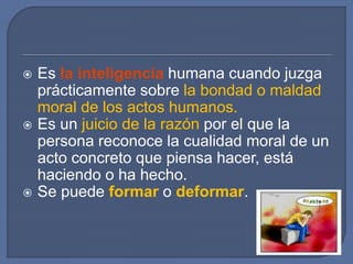  Es la inteligencia humana cuando juzga
prácticamente sobre la bondad o maldad
moral de los actos humanos.
 Es un juicio de la razón por el que la
persona reconoce la cualidad moral de un
acto concreto que piensa hacer, está
haciendo o ha hecho.
 Se puede formar o deformar.
 