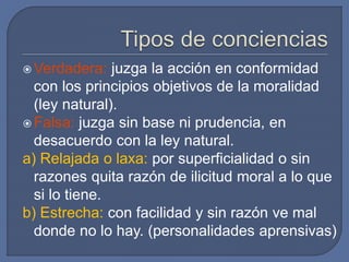  Verdadera: juzga la acción en conformidad
con los principios objetivos de la moralidad
(ley natural).
 Falsa: juzga sin base ni prudencia, en
desacuerdo con la ley natural.
a) Relajada o laxa: por superficialidad o sin
razones quita razón de ilicitud moral a lo que
si lo tiene.
b) Estrecha: con facilidad y sin razón ve mal
donde no lo hay. (personalidades aprensivas)
 
