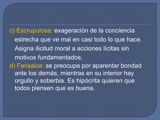c) Escrupulosa: exageración de la conciencia
estrecha que ve mal en casi todo lo que hace.
Asigna ilicitud moral a acciones lícitas sin
motivos fundamentados.
d) Farisaica: se preocupa por aparentar bondad
ante los demás, mientras en su interior hay
orgullo y soberbia. Es hipócrita quieren que
todos piensen que es buena.
 