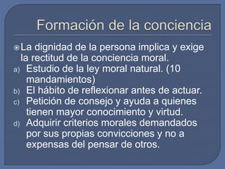 La dignidad de la persona implica y exige
la rectitud de la conciencia moral.
a) Estudio de la ley moral natural. (10
mandamientos)
b) El hábito de reflexionar antes de actuar.
c) Petición de consejo y ayuda a quienes
tienen mayor conocimiento y virtud.
d) Adquirir criterios morales demandados
por sus propias convicciones y no a
expensas del pensar de otros.
 
