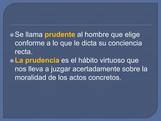Se llama prudente al hombre que elige
conforme a lo que le dicta su conciencia
recta.
La prudencia es el hábito virtuoso que
nos lleva a juzgar acertadamente sobre la
moralidad de los actos concretos.
 