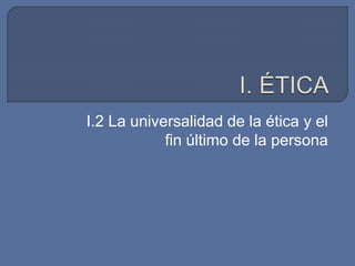 I.2 La universalidad de la ética y el
fin último de la persona
 