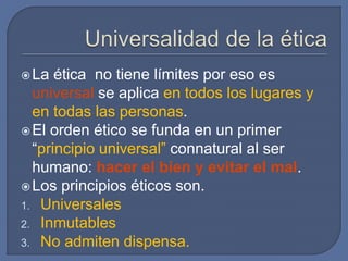 La ética no tiene límites por eso es
universal se aplica en todos los lugares y
en todas las personas.
El orden ético se funda en un primer
“principio universal” connatural al ser
humano: hacer el bien y evitar el mal.
Los principios éticos son.
1. Universales
2. Inmutables
3. No admiten dispensa.
 