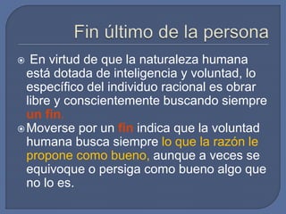  En virtud de que la naturaleza humana
está dotada de inteligencia y voluntad, lo
específico del individuo racional es obrar
libre y conscientemente buscando siempre
un fin.
Moverse por un fin indica que la voluntad
humana busca siempre lo que la razón le
propone como bueno, aunque a veces se
equivoque o persiga como bueno algo que
no lo es.
 