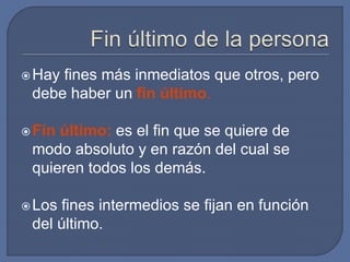 Hay fines más inmediatos que otros, pero
debe haber un fin último.
Fin último: es el fin que se quiere de
modo absoluto y en razón del cual se
quieren todos los demás.
Los fines intermedios se fijan en función
del último.
 