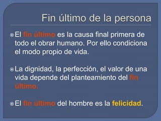 El fin último es la causa final primera de
todo el obrar humano. Por ello condiciona
el modo propio de vida.
La dignidad, la perfección, el valor de una
vida depende del planteamiento del fin
último.
El fin último del hombre es la felicidad.
 