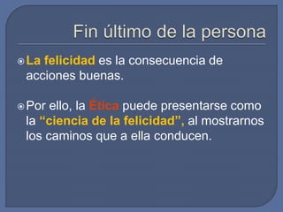 La felicidad es la consecuencia de
acciones buenas.
Por ello, la Ética puede presentarse como
la “ciencia de la felicidad”, al mostrarnos
los caminos que a ella conducen.
 