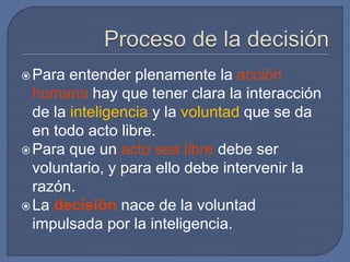 Para entender plenamente la acción
humana hay que tener clara la interacción
de la inteligencia y la voluntad que se da
en todo acto libre.
Para que un acto sea libre debe ser
voluntario, y para ello debe intervenir la
razón.
La decisión nace de la voluntad
impulsada por la inteligencia.
 