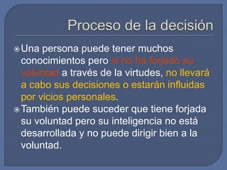 Una persona puede tener muchos
conocimientos pero si no ha forjado su
voluntad a través de la virtudes, no llevará
a cabo sus decisiones o estarán influidas
por vicios personales.
También puede suceder que tiene forjada
su voluntad pero su inteligencia no está
desarrollada y no puede dirigir bien a la
voluntad.
 