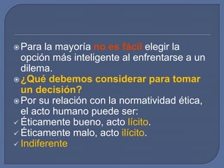 Para la mayoría no es fácil elegir la
opción más inteligente al enfrentarse a un
dilema.
¿Qué debemos considerar para tomar
un decisión?
Por su relación con la normatividad ética,
el acto humano puede ser:
 Éticamente bueno, acto lícito.
 Éticamente malo, acto ilícito.
 Indiferente
 