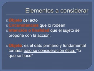 Objeto del acto
Circunstancias que lo rodean
Intención o finalidad que el sujeto se
propone con la acción.
Objeto: es el dato primario y fundamental
tomada bajo su consideración ética. “lo
que se hace”
 