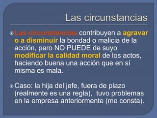 Las circunstancias contribuyen a agravar
o a disminuir la bondad o malicia de la
acción, pero NO PUEDE de suyo
modificar la calidad moral de los actos,
haciendo buena una acción que en sí
misma es mala.
Caso: la hija del jefe, fuera de plazo
(realmente es una regla), tuvo problemas
en la empresa anteriormente (me consta).
 