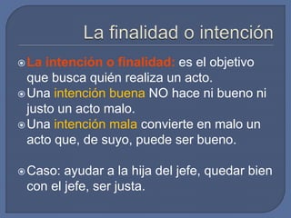 La intención o finalidad: es el objetivo
que busca quién realiza un acto.
Una intención buena NO hace ni bueno ni
justo un acto malo.
Una intención mala convierte en malo un
acto que, de suyo, puede ser bueno.
Caso: ayudar a la hija del jefe, quedar bien
con el jefe, ser justa.
 