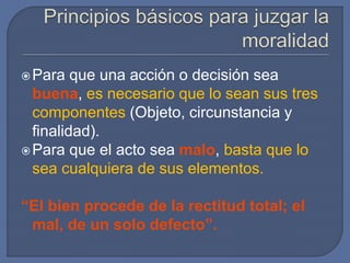 Para que una acción o decisión sea
buena, es necesario que lo sean sus tres
componentes (Objeto, circunstancia y
finalidad).
Para que el acto sea malo, basta que lo
sea cualquiera de sus elementos.
“El bien procede de la rectitud total; el
mal, de un solo defecto”.
 