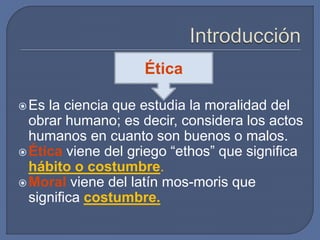 Es la ciencia que estudia la moralidad del
obrar humano; es decir, considera los actos
humanos en cuanto son buenos o malos.
Ética viene del griego “ethos” que significa
hábito o costumbre.
Moral viene del latín mos-moris que
significa costumbre.
Ética
 
