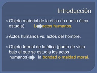 Objeto material de la ética (lo que la ética
estudia) Los actos humanos.
Actos humanos vs. actos del hombre.
Objeto formal de la ética (punto de vista
bajo el que se estudia los actos
humanos) la bondad o maldad moral.
 