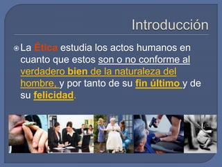 La Ética estudia los actos humanos en
cuanto que estos son o no conforme al
verdadero bien de la naturaleza del
hombre, y por tanto de su fin último y de
su felicidad.
 