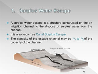  A surplus water escape is a structure constructed on the an
irrigation channel to the dispose of surplus water from the
channel.
 It is also known as Canal Surplus Escape.
 The capacity of the escape channel may be 1
3 to 1
2of the
capacity of the channel.
10
 