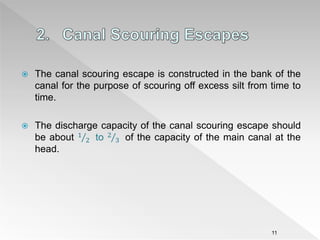  The canal scouring escape is constructed in the bank of the
canal for the purpose of scouring off excess silt from time to
time.
 The discharge capacity of the canal scouring escape should
be about 1
2 to 2
3 of the capacity of the main canal at the
head.
11
 