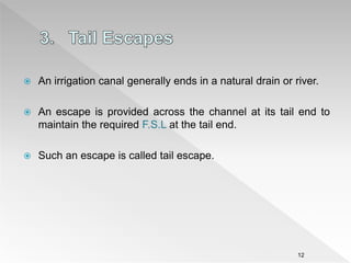  An irrigation canal generally ends in a natural drain or river.
 An escape is provided across the channel at its tail end to
maintain the required F.S.L at the tail end.
 Such an escape is called tail escape.
12
 