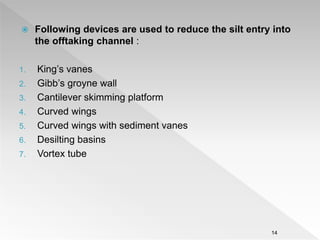  Following devices are used to reduce the silt entry into
the offtaking channel :
1. King’s vanes
2. Gibb’s groyne wall
3. Cantilever skimming platform
4. Curved wings
5. Curved wings with sediment vanes
6. Desilting basins
7. Vortex tube
14
 