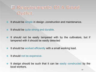  It should be simple in design ,construction and maintenance.
 It should be quite strong and durable.
 It should not be easily tampered with by the cultivators, but if
tampered with it should be easily detected
 It should be worked efficiently with a small working load.
 It should not be expensive.
 It design should be such that it can be easily constructed by the
local workers.
17
 